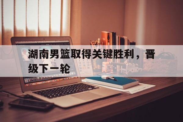 湖南男篮取得关键胜利，晋级下一轮的简单介绍