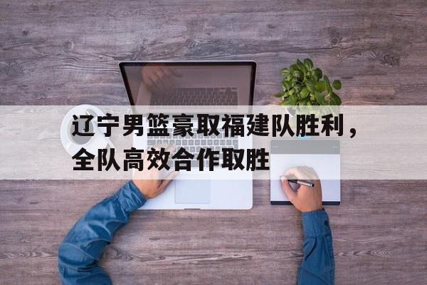 凯发体育-辽宁男篮豪取福建队胜利，全队高效合作取胜的简单介绍