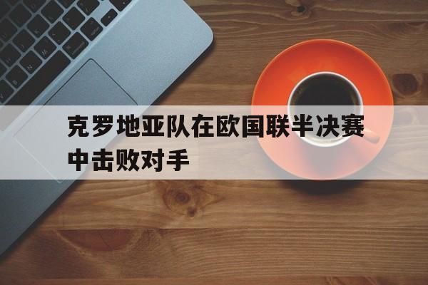 凯发体育中国官网-克罗地亚队在欧国联半决赛中击败对手